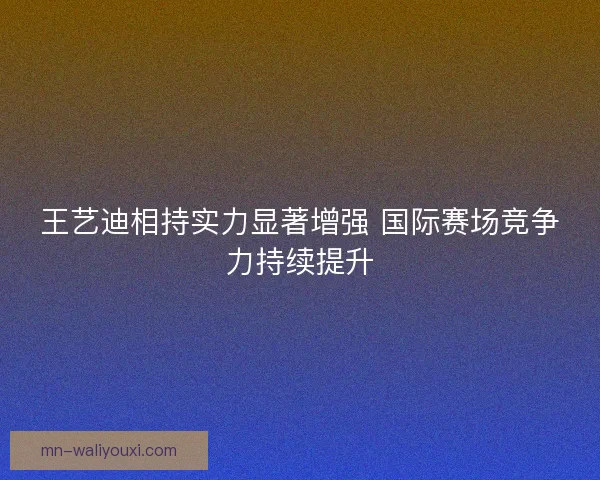 王艺迪相持实力显著增强 国际赛场竞争力持续提升