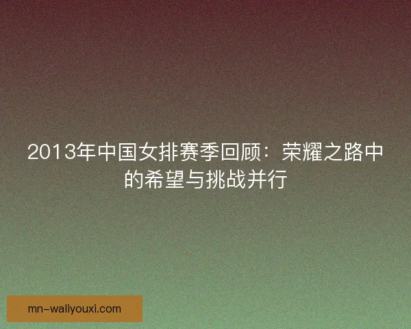 2013年中国女排赛季回顾:荣耀之路中的希望与挑战并行 2013年中国女排赛季回顾:荣耀之路中的希望与挑战并行