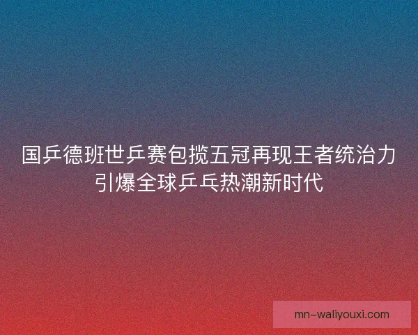 国乒德班世乒赛包揽五冠再现王者统治力引爆全球乒乓热潮新时代 国乒德班世乒赛包揽五冠再现王者统治力引爆全球乒乓热潮新时代
