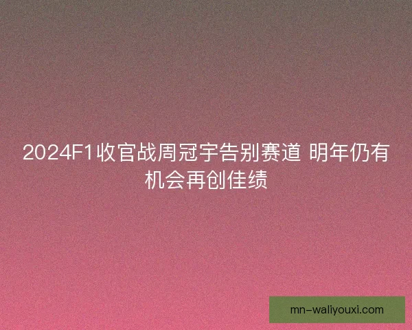 2024F1收官战周冠宇告别赛道 明年仍有机会再创佳绩 2024F1收官战周冠宇告别赛道 明年仍有机会再创佳绩
