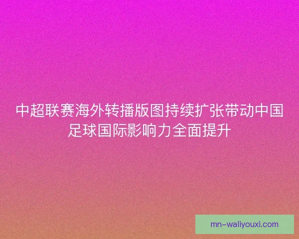 中超联赛海外转播版图持续扩张带动中国足球国际影响力全面提升 中超联赛海外转播版图持续扩张带动中国足球国际影响力全面提升
