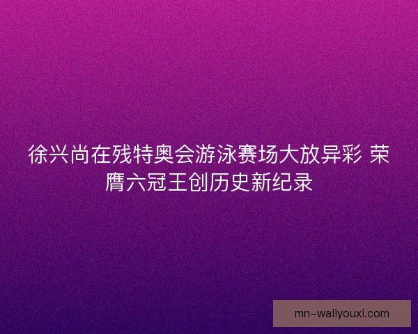 徐兴尚在残特奥会游泳赛场大放异彩 荣膺六冠王创历史新纪录 徐兴尚在残特奥会游泳赛场大放异彩 荣膺六冠王创历史新纪录