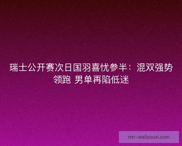瑞士公开赛次日国羽喜忧参半：混双强势领跑 男单再陷低迷