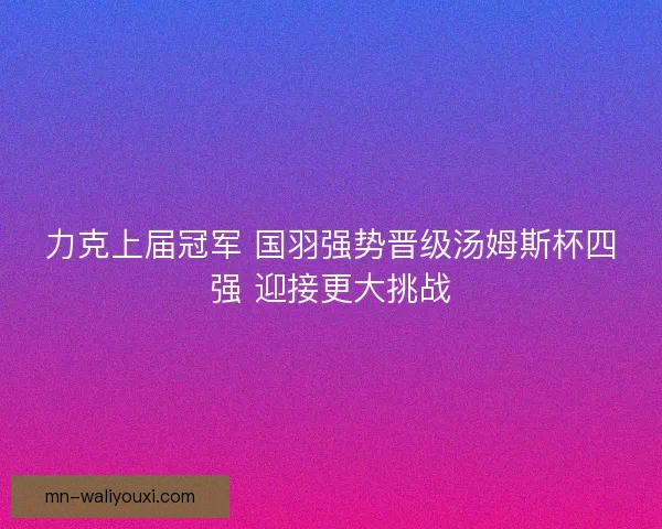 力克上届冠军 国羽强势晋级汤姆斯杯四强 迎接更大挑战