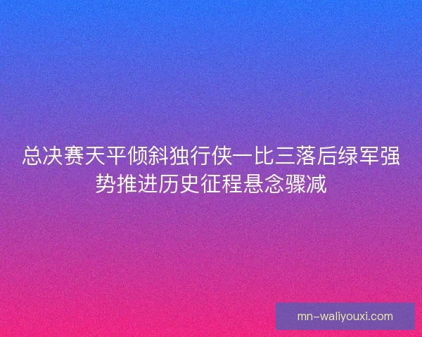 总决赛天平倾斜独行侠一比三落后绿军强势推进历史征程悬念骤减