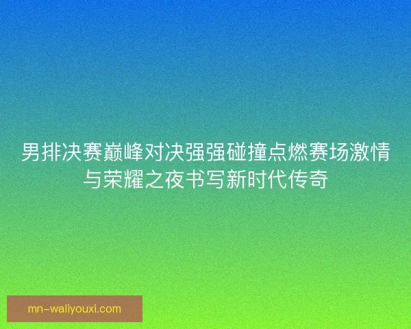 男排决赛巅峰对决强强碰撞点燃赛场激情与荣耀之夜书写新时代传奇 男排决赛巅峰对决强强碰撞点燃赛场激情与荣耀之夜书写新时代传奇
