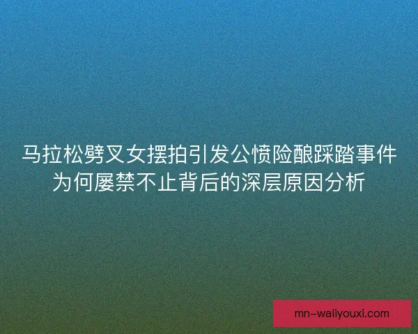 马拉松劈叉女摆拍引发公愤险酿踩踏事件为何屡禁不止背后的深层原因分析 马拉松劈叉女摆拍引发公愤险酿踩踏事件为何屡禁不止背后的深层原因分析