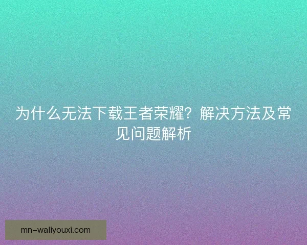 为什么无法下载王者荣耀？解决方法及常见问题解析