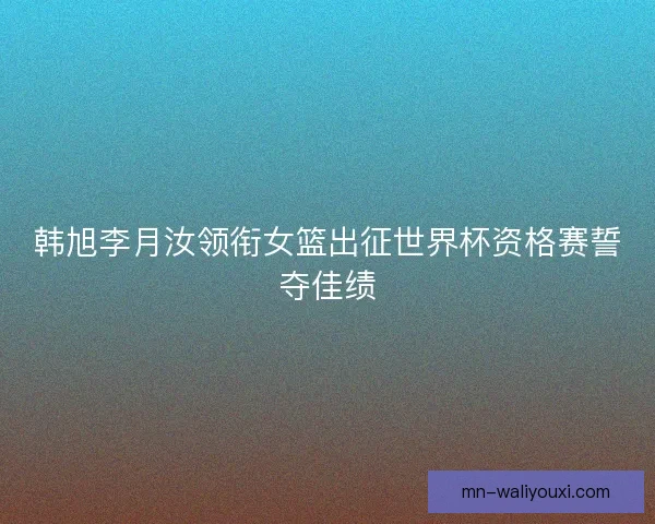 韩旭李月汝领衔女篮出征世界杯资格赛誓夺佳绩 韩旭李月汝领衔女篮出征世界杯资格赛誓夺佳绩
