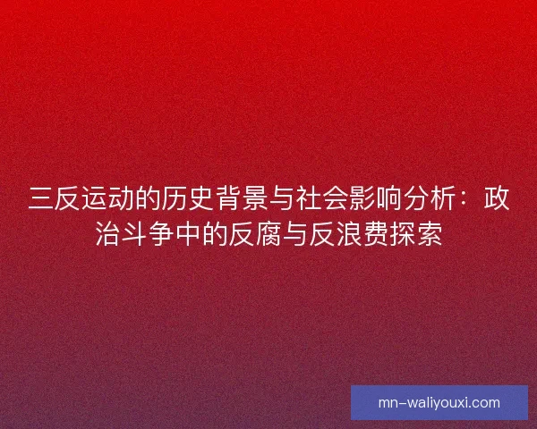 三反运动的历史背景与社会影响分析：政治斗争中的反腐与反浪费探索